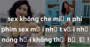 sex không che miễn phí Xem ngay phim sex mới nhất với những cảnh nóng hổi không thể bỏ lỡ! Cơ hội tận hưởng những khoảnh khắc đầy kích thích ngay hôm nay!