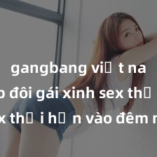 gangbang việt nam Cặp đôi gái xinh sex thổi hồn vào đêm muộn