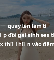 quay lén làm tình Cặp đôi gái xinh sex thổi hồn vào đêm muộn