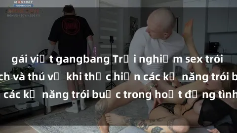 gái việt gangbang Trải nghiệm sex trói buộc: Sự kích thích và thú vị khi thực hiện các kỹ năng trói buộc trong hoạt động tình dục