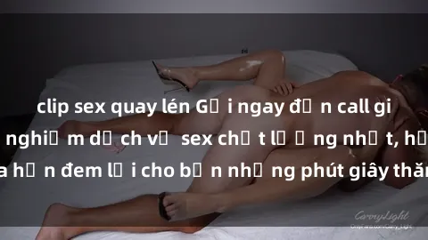 clip sex quay lén Gọi ngay đến call girl Việt Nam để trải nghiệm dịch vụ sex chất lượng nhất, hứa hẹn đem lại cho bạn những phút giây thăng hoa không thể quên.