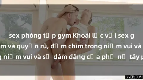 sex phòng tập gym Khoái lạc với sex gái tây đầy gợi cảm và quyến rũ, đắm chìm trong niềm vui và sự dâm đãng của phụ nữ tây phương.