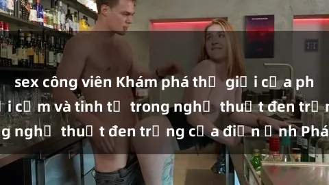 sex công viên Khám phá thế giới của phim sex Pháp: Sự gợi cảm và tinh tế trong nghệ thuật đen trắng của điện ảnh Pháp