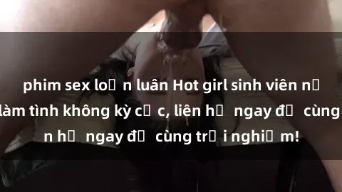 phim sex loạn luân Hot girl sinh viên nứng lồn, thích làm tình không kỳ cục, liên hệ ngay để cùng trải nghiệm!