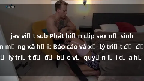 jav việt sub Phát hiện clip sex nữ sinh gây chấn động trên mạng xã hội: Báo cáo và xử lý triệt để để bảo vệ quyền lợi của học sinh