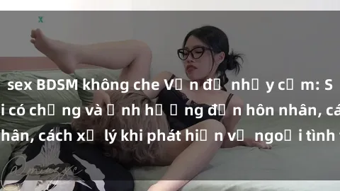 sex BDSM không che Vấn đề nhạy cảm: Sự thật về sex gái có chồng và ảnh hưởng đến hôn nhân, cách xử lý khi phát hiện vợ ngoại tình trong quan hệ