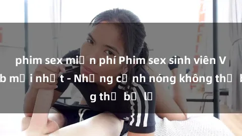 phim sex miễn phí Phim sex sinh viên Vietsub mới nhất - Những cảnh nóng không thể bỏ lỡ