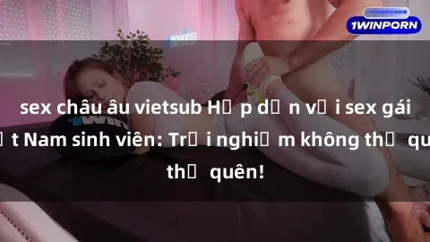 sex châu âu vietsub Hấp dẫn với sex gái Việt Nam sinh viên: Trải nghiệm không thể quên!