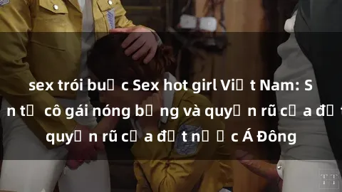 sex trói buộc Sex hot girl Việt Nam: Sự quyến rũ đến từ cô gái nóng bỏng và quyến rũ của đất nước Á Đông