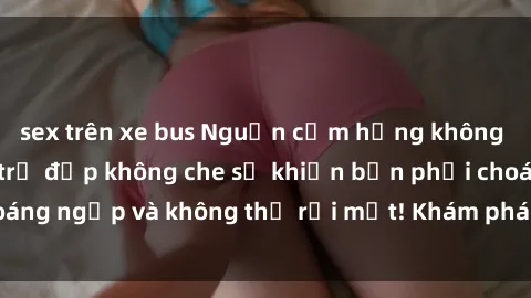 sex trên xe bus Nguồn cảm hứng không giới hạn: Sex gái trẻ đẹp không che sẽ khiến bạn phải choáng ngợp và không thể rời mắt! Khám phá ngay để trải nghiệm.