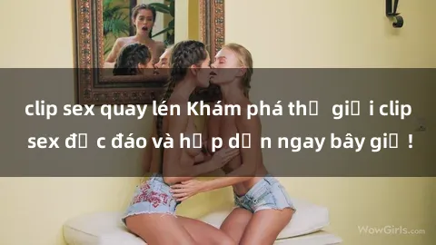 clip sex quay lén Khám phá thế giới clip sex độc đáo và hấp dẫn ngay bây giờ!