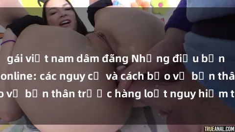 gái việt nam dâm đãng Những điều bạn cần biết về sex online: các nguy cơ và cách bảo vệ bản thân trước hàng loạt nguy hiểm trực tuyến