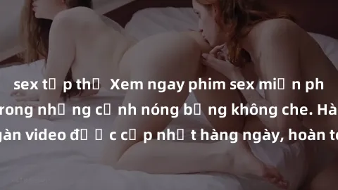 sex tập thể Xem ngay phim sex miễn phí, cùng đắm chìm trong những cảnh nóng bỏng không che. Hàng ngàn video được cập nhật hàng ngày, hoàn toàn miễn phí. Đừng bỏ lỡ!
