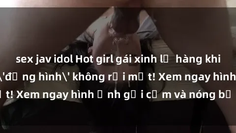 sex jav idol Hot girl gái xinh lộ hàng khiến cánh mày râu 'đứng hình' không rời mắt! Xem ngay hình ảnh gợi cảm và nóng bỏng tại đây!