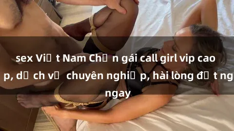 sex Việt Nam Chọn gái call girl vip cao cấp, dịch vụ chuyên nghiệp, hài lòng đặt ngay