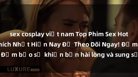 sex cosplay việt nam Top Phim Sex Hot Nhất, Được Yêu Thích Nhất Hiện Nay Để Theo Dõi Ngay! Đảm bảo sẽ khiến bạn hài lòng và sung sướng không ngờ!