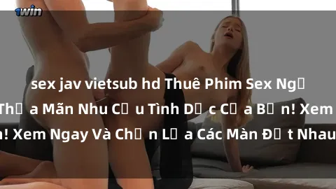 sex jav vietsub hd Thuê Phim Sex Người Lớn Online Để Thỏa Mãn Nhu Cầu Tình Dục Của Bạn! Xem Ngay Và Chọn Lựa Các Màn Địt Nhau Hấp Dẫn Nhất!