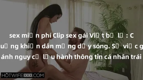 sex miễn phí Clip sex gái Việt bị lộ: Cuộc truy lùng tình huống khiến dân mạng dậy sóng. Sự việc gây chú ý khi phản ánh nguy cơ lưu hành thông tin cá nhân trái phép trên mạng xã hội. Hãy cẩn thận trướ