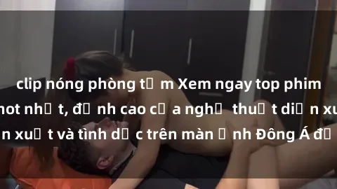 clip nóng phòng tắm Xem ngay top phim sex Trung Quốc hot nhất, đỉnh cao của nghệ thuật diễn xuất và tình dục trên màn ảnh Đông Á đến từ xứ cảo cảo.