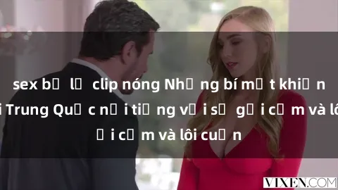 sex bị lộ clip nóng Những bí mật khiến sex gái Trung Quốc nổi tiếng với sự gợi cảm và lôi cuốn
