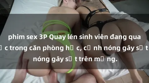 phim sex 3P Quay lén sinh viên đang quan hệ tình dục trong căn phòng học, cảnh nóng gây sốt trên mạng.