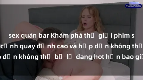 sex quán bar Khám phá thế giới phim sex Bắc Âu: Những cảnh quay đỉnh cao và hấp dẫn không thể bỏ lỡ đang hot hơn bao giờ hết