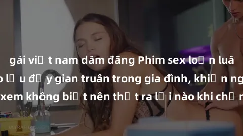 gái việt nam dâm đãng Phim sex loạn luân cho thấy sự giao lưu đầy gian truân trong gia đình, khiến người xem không biết nên thốt ra lời nào khi chứng kiến cảnh đầy kích thích.
