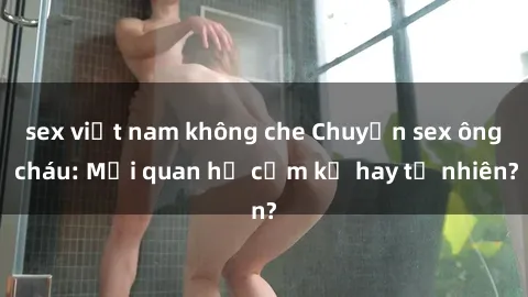 sex việt nam không che Chuyện sex ông cháu: Mối quan hệ cấm kỵ hay tự nhiên?