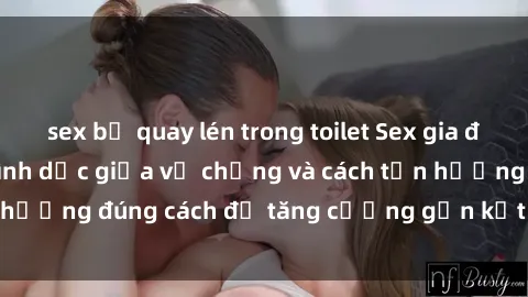 sex bị quay lén trong toilet Sex gia đình: Mối quan hệ tình dục giữa vợ chồng và cách tận hưởng đúng cách để tăng cường gắn kết trong gia đình