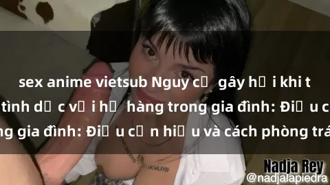 sex anime vietsub Nguy cơ gây hại khi thực hiện quan hệ tình dục với họ hàng trong gia đình: Điều cần hiểu và cách phòng tránh