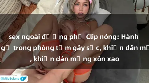 sex ngoài đường phố Clip nóng: Hành động bất ngờ trong phòng tắm gây sốc, khiến dân mạng xôn xao