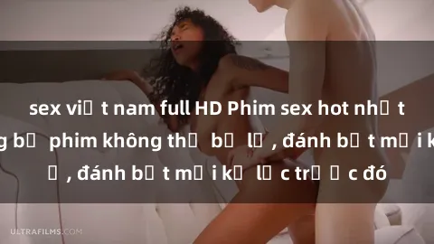 sex việt nam full HD Phim sex hot nhất năm  Top những bộ phim không thể bỏ lỡ, đánh bật mọi kỷ lục trước đó