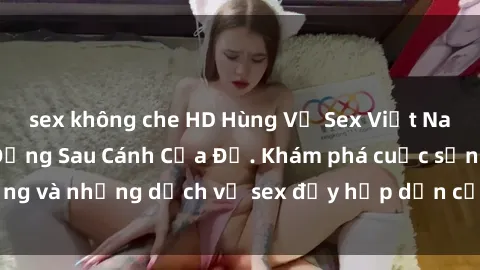 sex không che HD Hùng Vỹ Sex Việt Nam: Những Bí Mật Đằng Sau Cánh Cửa Đỏ. Khám phá cuộc sống và những dịch vụ sex đầy hấp dẫn của người Việt Nam.
