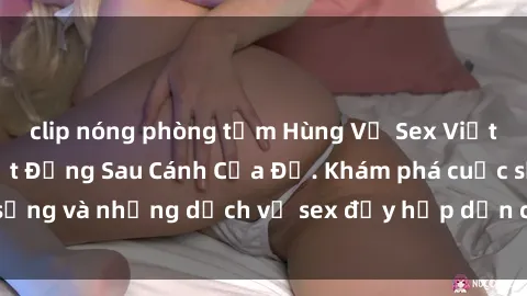 clip nóng phòng tắm Hùng Vỹ Sex Việt Nam: Những Bí Mật Đằng Sau Cánh Cửa Đỏ. Khám phá cuộc sống và những dịch vụ sex đầy hấp dẫn của người Việt Nam.