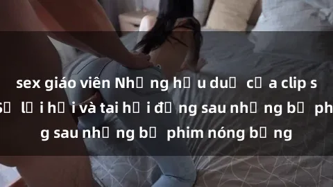 sex giáo viên Những hậu duệ của clip sex đình đám: Sự lợi hại và tai hại đằng sau những bộ phim nóng bỏng