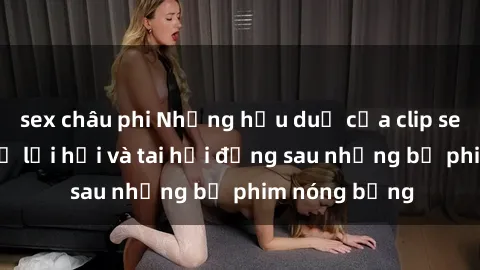 sex châu phi Những hậu duệ của clip sex đình đám: Sự lợi hại và tai hại đằng sau những bộ phim nóng bỏng