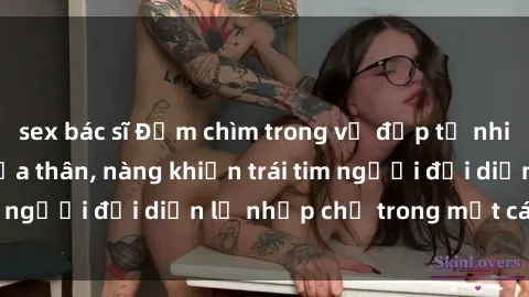 sex bác sĩ Đắm chìm trong vẻ đẹp tự nhiên của gái xinh khỏa thân, nàng khiến trái tim người đối diện lỡ nhịp chỉ trong một cái nhìn.