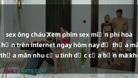 sex ông cháu Xem phim sex miễn phí hoàn toàn không giới hạn trên internet ngay hôm nay để thỏa mãn nhu cầu tình dục của bạn mà không tốn chi phí.