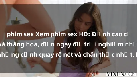 phim sex Xem phim sex HD: Đỉnh cao của sự sung sướng và thăng hoa, đến ngay để trải nghiệm những cảnh quay rõ nét và chân thực nhất. Hãy cùng khám phá!