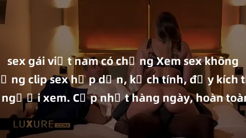 sex gái việt nam có chồng Xem sex không che miễn phí - Những clip sex hấp dẫn, kịch tính, đầy kích thích cho người xem. Cập nhật hàng ngày, hoàn toàn miễn phí, độ phân giải cao.