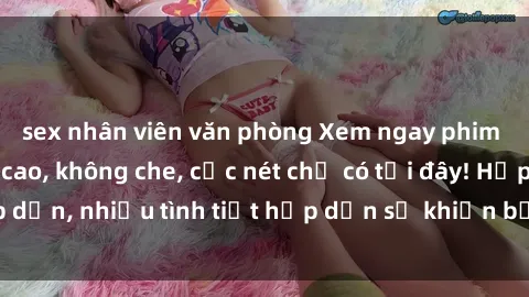 sex nhân viên văn phòng Xem ngay phim sex full HD đỉnh cao, không che, cực nét chỉ có tại đây! Hấp dẫn, nhiều tình tiết hấp dẫn sẽ khiến bạn thỏa mãn đắm say.