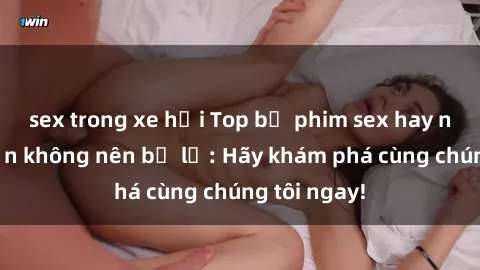 sex trong xe hơi Top bộ phim sex hay nhất mà bạn không nên bỏ lỡ: Hãy khám phá cùng chúng tôi ngay!