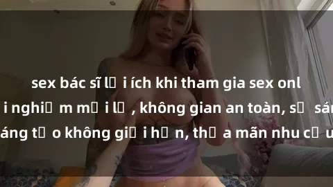 sex bác sĩ lợi ích khi tham gia sex online không che: Trải nghiệm mới lạ, không gian an toàn, sự sáng tạo không giới hạn, thỏa mãn nhu cầu tình dục của bạn.