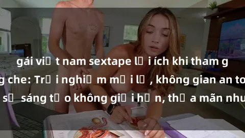 gái việt nam sextape lợi ích khi tham gia sex online không che: Trải nghiệm mới lạ, không gian an toàn, sự sáng tạo không giới hạn, thỏa mãn nhu cầu tình dục của bạn.