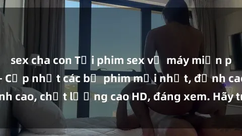 sex cha con Tải phim sex về máy miễn phí và nhanh chóng - Cập nhật các bộ phim mới nhất, đỉnh cao, chất lượng cao HD, đáng xem. Hãy trải nghiệm ngay!