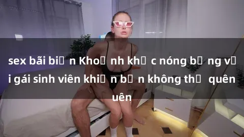 sex bãi biển Khoảnh khắc nóng bỏng với gái sinh viên khiến bạn không thể quên