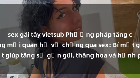 sex gái tây vietsub Phương pháp tăng cường gắn kết trong mối quan hệ vợ chồng qua sex: Bí mật giúp tăng sự gần gũi, thăng hoa và hạnh phúc cho cặp đôi