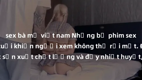 sex bà mẹ việt nam Những bộ phim sex của phụ nữ lớn tuổi khiến người xem không thể rời mắt. Được sản xuất chất lượng và đầy nhiệt huyết, đáng xem và trải nghiệm.