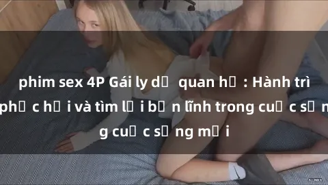 phim sex 4P Gái ly dị quan hệ: Hành trình tự phục hồi và tìm lại bản lĩnh trong cuộc sống mới