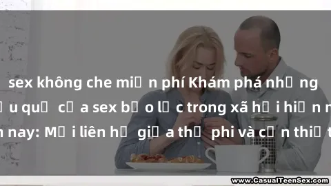 sex không che miễn phí Khám phá những nguyên nhân và hậu quả của sex bạo lực trong xã hội hiện nay: Mối liên hệ giữa thị phi và cần thiết phải ngăn chặn.